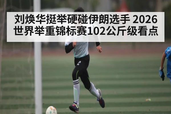 刘焕华挺举硬碰伊朗选手 2026世界举重锦标赛102公斤级看点