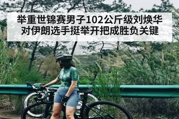 举重世锦赛男子102公斤级刘焕华对伊朗选手挺举开把成胜负关键
